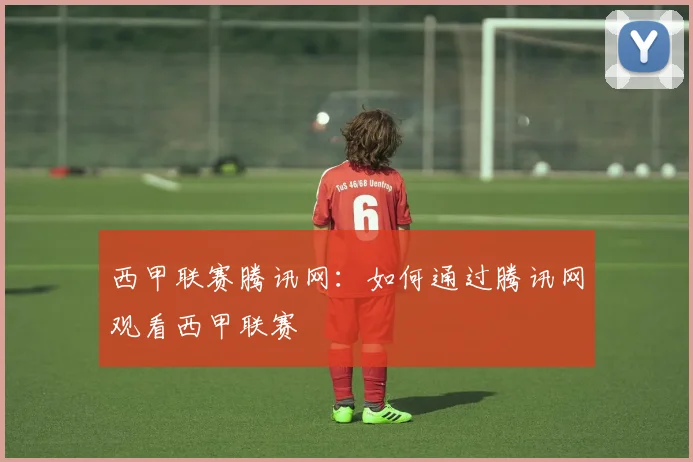 西甲联赛腾讯网：如何通过腾讯网观看西甲联赛
