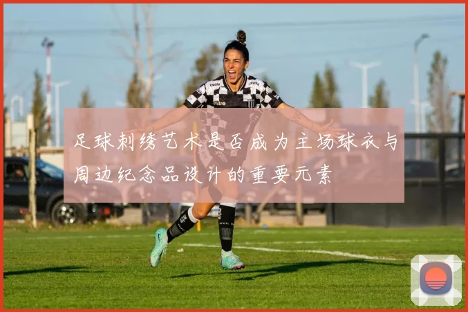 足球刺绣艺术是否成为主场球衣与周边纪念品设计的重要元素