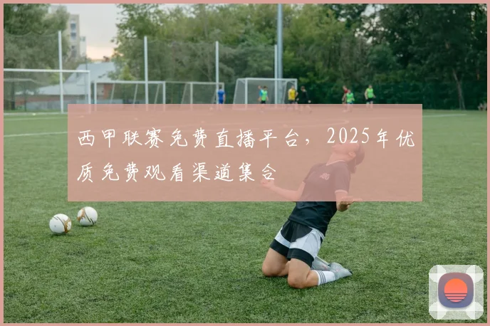 西甲联赛免费直播平台，2025年优质免费观看渠道集合