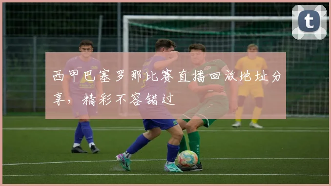 西甲巴塞罗那比赛直播回放地址分享，精彩不容错过