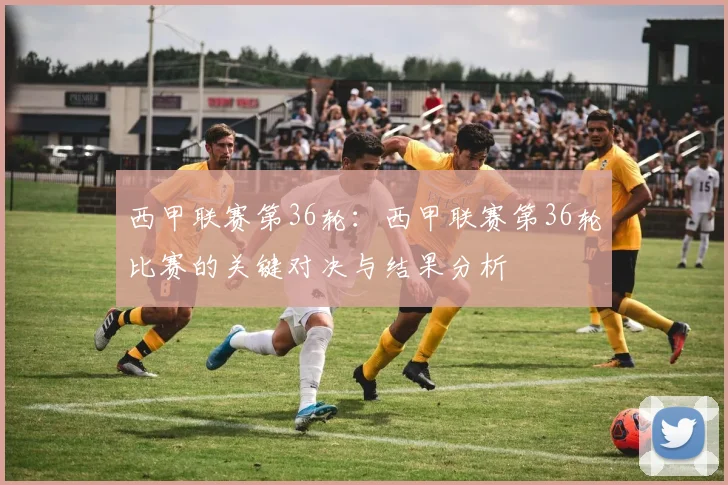 西甲联赛第36轮：西甲联赛第36轮比赛的关键对决与结果分析