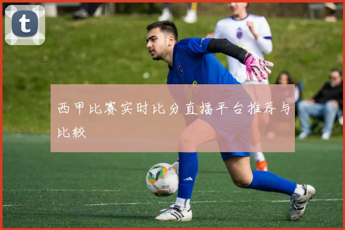 西甲比赛实时比分直播平台推荐与比较