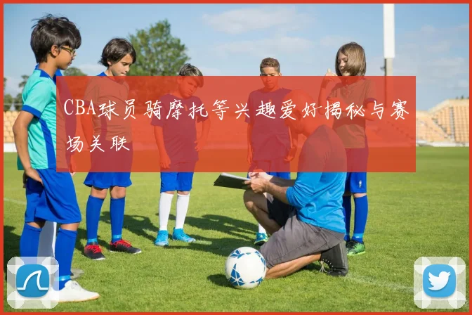 CBA球员骑摩托等兴趣爱好揭秘与赛场关联